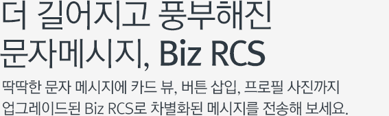 더 길어지고 풍부해진 문자메시지, Biz RCS 딱딱한 문자 메시지에 카드 뷰, 버튼 삽입, 프로필 사진까지 업그레이드된 Biz RCS로 차별화된 메시지를 전송해 보세요.